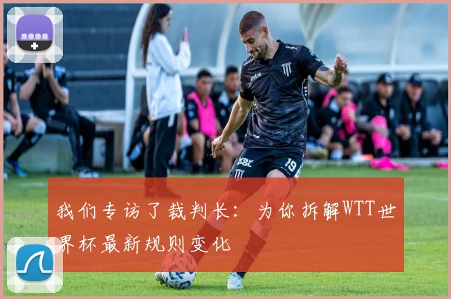 我们专访了裁判长:为你拆解WTT世界杯最新规则变化