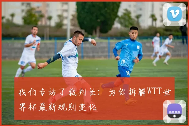 我们专访了裁判长:为你拆解WTT世界杯最新规则变化