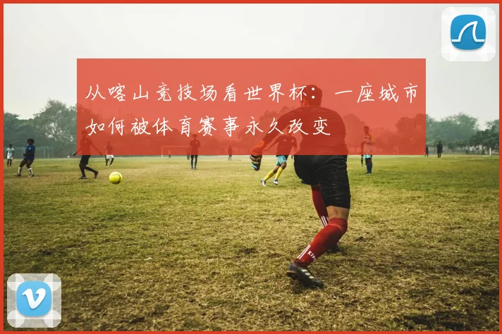 从喀山竞技场看世界杯：一座城市如何被体育赛事永久改变