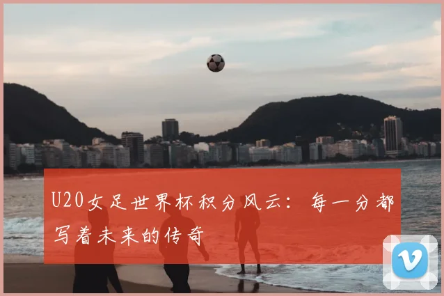 U20女足世界杯积分风云：每一分都写着未来的传奇