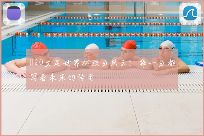 U20女足世界杯积分风云：每一分都写着未来的传奇