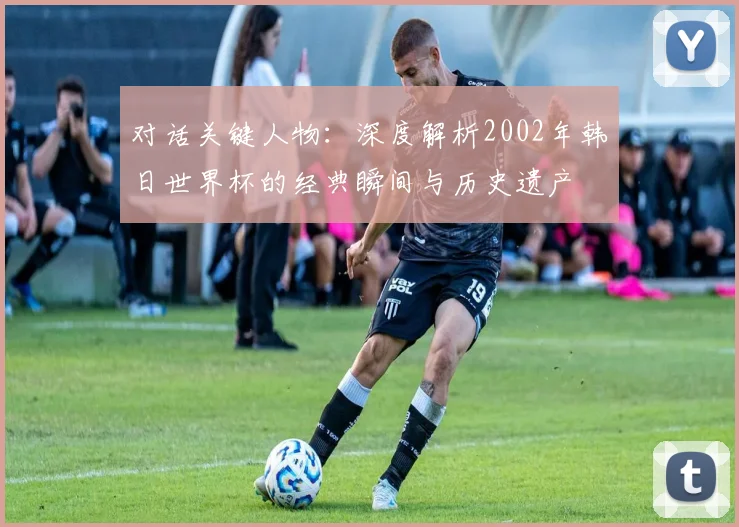 对话关键人物：深度解析2002年韩日世界杯的经典瞬间与历史遗产