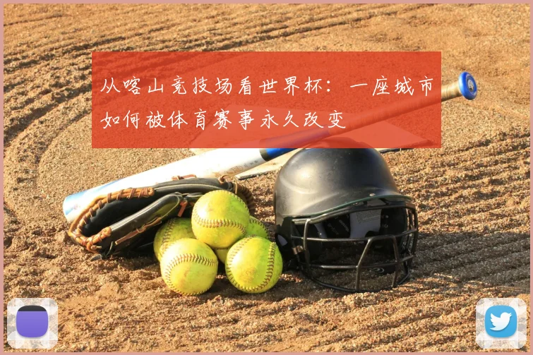 从喀山竞技场看世界杯：一座城市如何被体育赛事永久改变