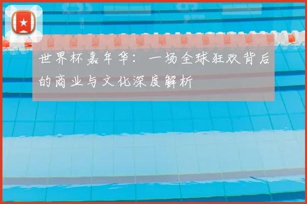 世界杯嘉年华：一场全球狂欢背后的商业与文化深度解析