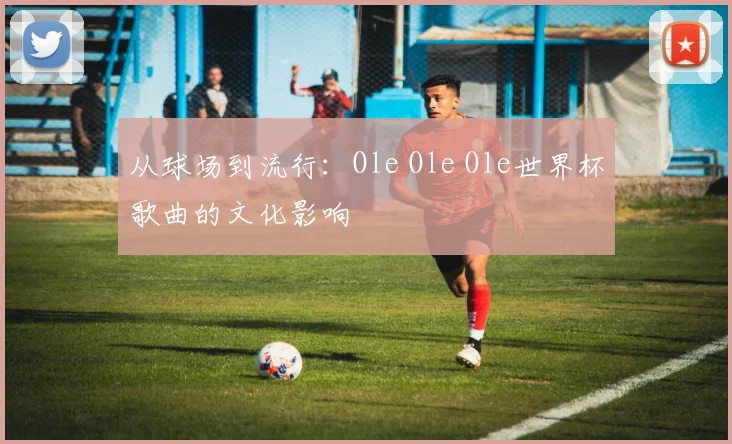 从球场到流行：Ole Ole Ole世界杯歌曲的文化影响
