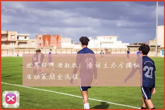 世界杯啤酒狂欢：专访主办方揭秘活动策划全流程