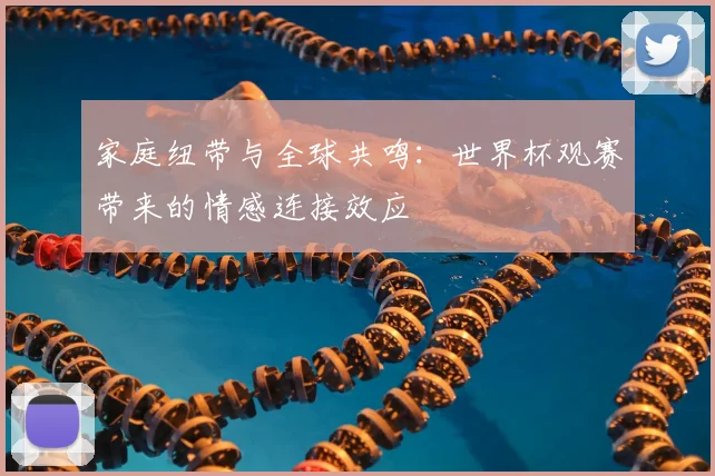 家庭纽带与全球共鸣：世界杯观赛带来的情感连接效应