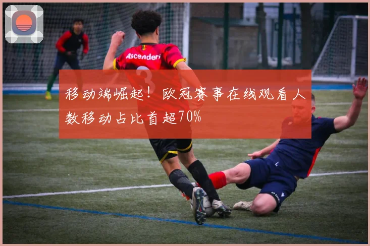 移动端崛起！欧冠赛事在线观看人数移动占比首超70%