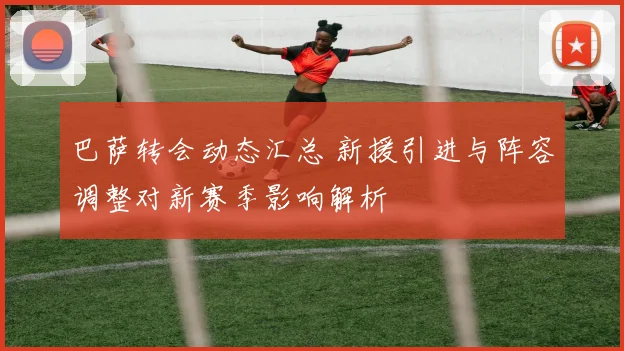 巴萨转会动态汇总 新援引进与阵容调整对新赛季影响解析