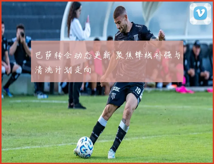 巴萨转会动态更新 聚焦锋线补强与清洗计划走向