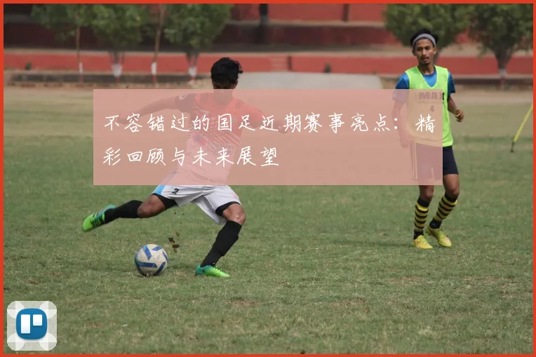 不容错过的国足近期赛事亮点：精彩回顾与未来展望