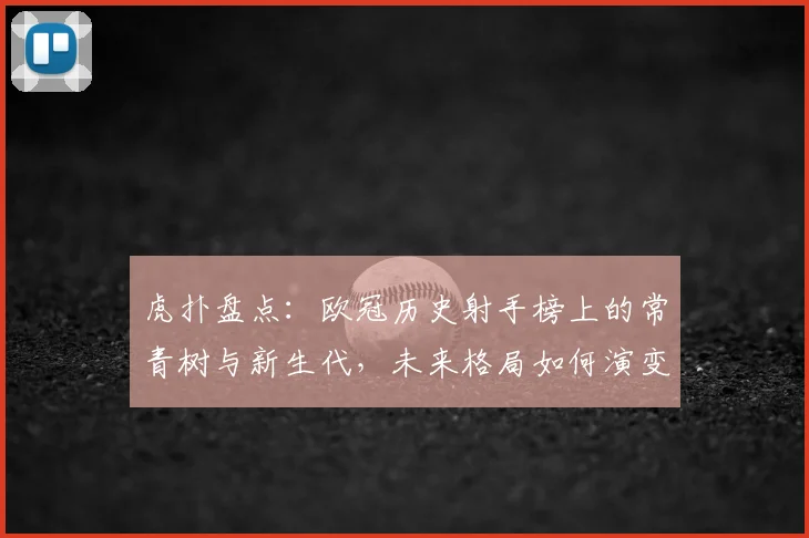 虎扑盘点:欧冠历史射手榜上的常青树与新生代,未来格局如何演变?