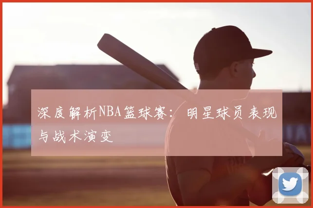 深度解析NBA篮球赛：明星球员表现与战术演变
