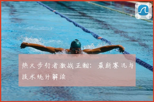 热火步行者激战正酣：最新赛况与技术统计解读